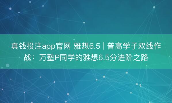 真钱投注app官网 雅想6.5 | 普高学子双线作战：万塾P同学的雅想6.5分进阶之路