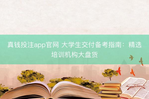 真钱投注app官网 大学生交付备考指南：精选培训机构大盘货
