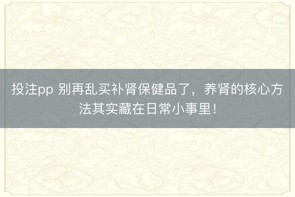 投注pp 别再乱买补肾保健品了，养肾的核心方法其实藏在日常小事里！