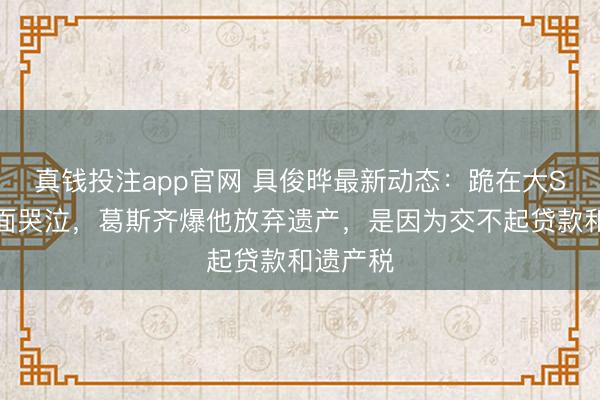 真钱投注app官网 具俊晔最新动态:跪在大S墓前掩面哭泣,葛斯齐爆他放弃遗产,是因为交不起贷款和遗产税