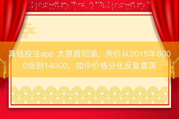 真钱投注app 太原晋阳湖，房价从2015年6000涨到14000，如今价格分化反复震荡