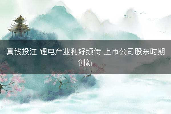 真钱投注 锂电产业利好频传 上市公司股东时期创新