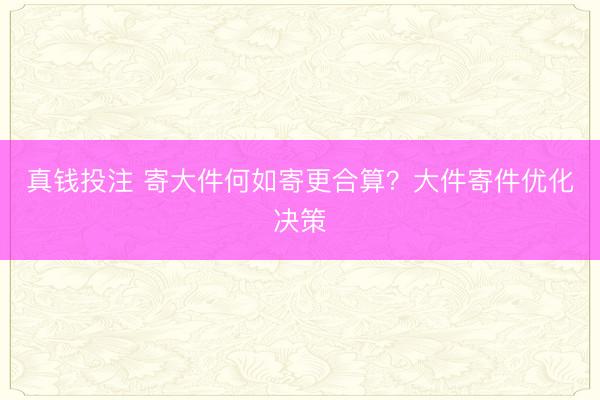 真钱投注 寄大件何如寄更合算？大件寄件优化决策