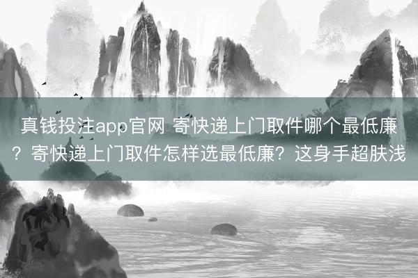 真钱投注app官网 寄快递上门取件哪个最低廉?寄快递上门取件怎样选最低廉?这身手超肤浅