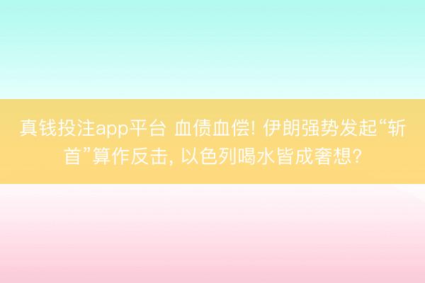 真钱投注app平台 血债血偿! 伊朗强势发起“斩首”算作反击， 以色列喝水皆成奢想?