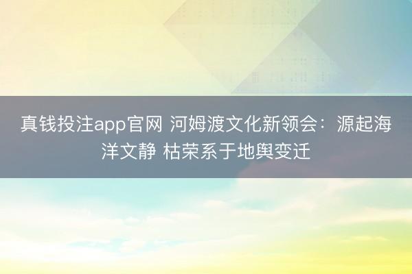 真钱投注app官网 河姆渡文化新领会：源起海洋文静 枯荣系于地舆变迁