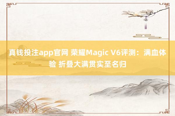 真钱投注app官网 荣耀Magic V6评测：满血体验 折叠大满贯实至名归