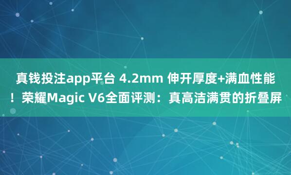 真钱投注app平台 4.2mm 伸开厚度+满血性能!荣耀Magic V6全面评测:真高洁满贯的折叠屏