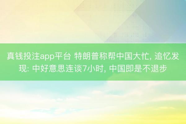真钱投注app平台 特朗普称帮中国大忙, 追忆发现: 中好意思连谈7小时, 中国即是不退步