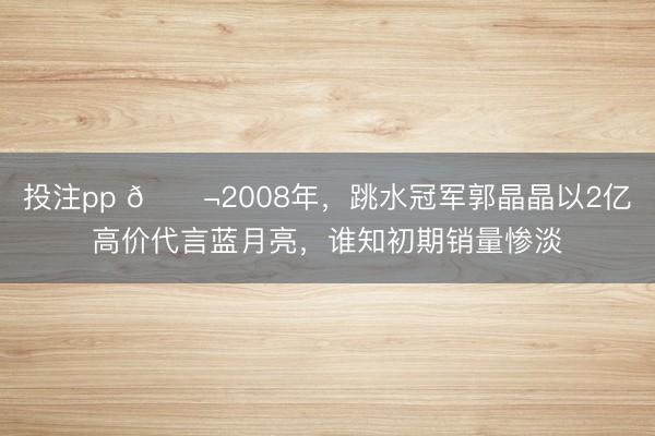 投注pp 🌬2008年,跳水冠军郭晶晶以2亿高价代言蓝月亮,谁知初期销量惨淡