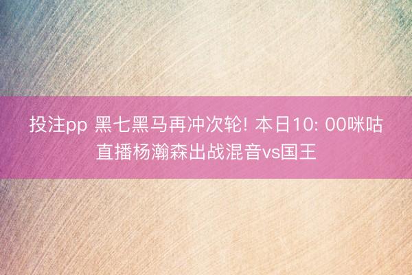 投注pp 黑七黑马再冲次轮! 本日10: 00咪咕直播杨瀚森出战混音vs国王