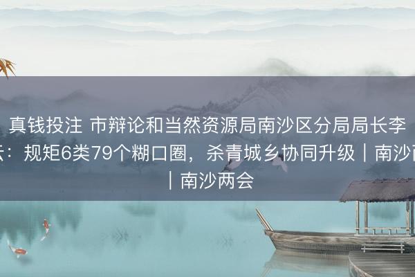 真钱投注 市辩论和当然资源局南沙区分局局长李橘云：规矩6类79个糊口圈，杀青城乡协同升级｜南沙两会