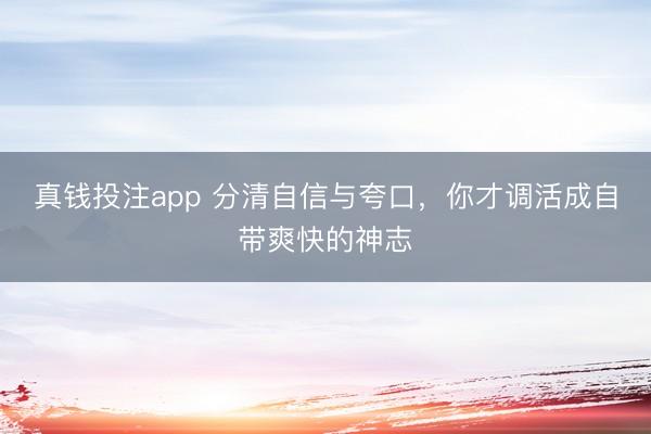 真钱投注app 分清自信与夸口,你才调活成自带爽快的神志