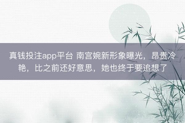 真钱投注app平台 南宫婉新形象曝光,昂贵冷艳,比之前还好意思,她也终于要追想了