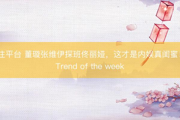 投注平台 董璇张维伊探班佟丽娅，这才是内娱真闺蜜！丨Trend of the week