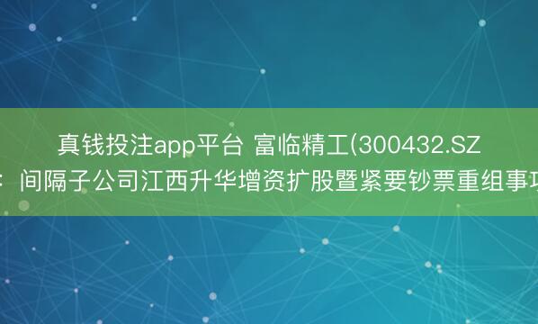 真钱投注app平台 富临精工(300432.SZ)：间隔子公司江西升华增资扩股暨紧要钞票重组事项