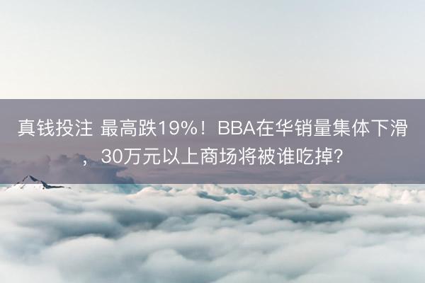 真钱投注 最高跌19%!BBA在华销量集体下滑,30万元以上商场将被谁吃掉?