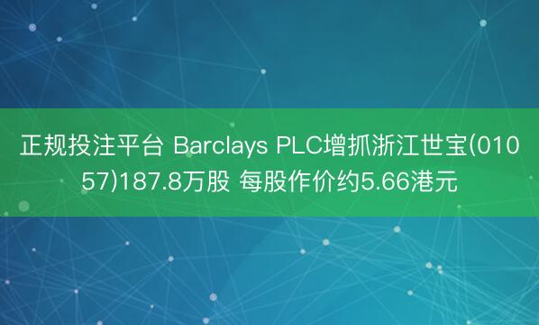 正规投注平台 Barclays PLC增抓浙江世宝(01057)187.8万股 每股作价约5.66港元