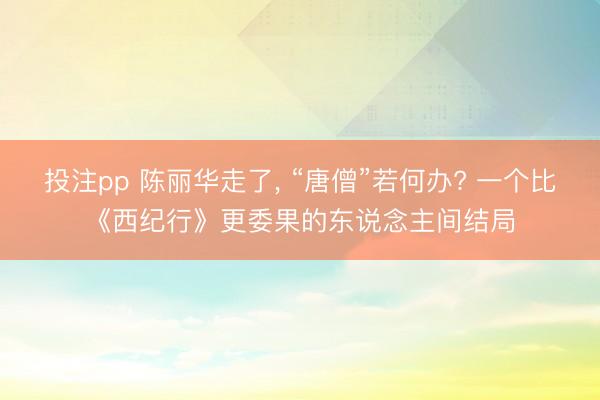 投注pp 陈丽华走了， “唐僧”若何办? 一个比《西纪行》更委果的东说念主间结局