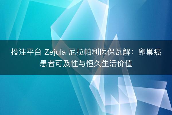 投注平台 Zejula 尼拉帕利医保瓦解：卵巢癌患者可及性与恒久生活价值