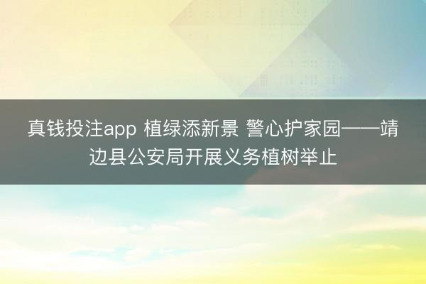 真钱投注app 植绿添新景 警心护家园——靖边县公安局开展义务植树举止
