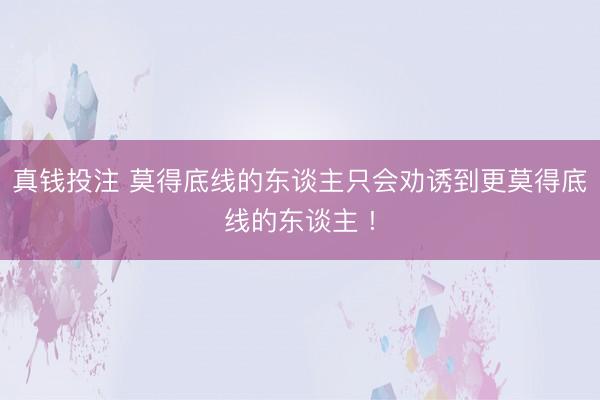 真钱投注 莫得底线的东谈主只会劝诱到更莫得底线的东谈主 !