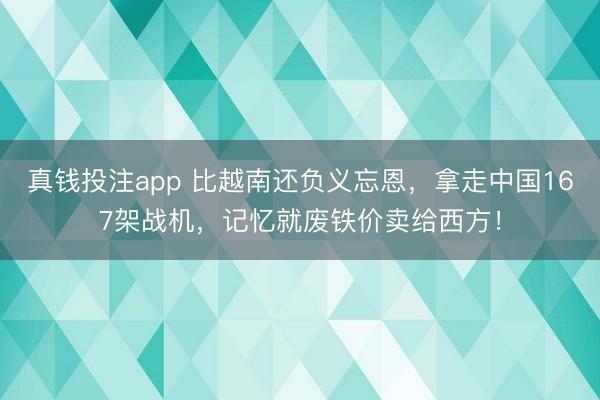 真钱投注app 比越南还负义忘恩，拿走中国167架战机，记忆就废铁价卖给西方！