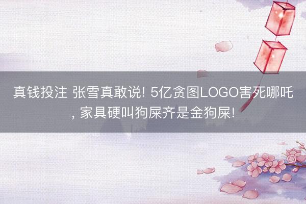 真钱投注 张雪真敢说! 5亿贪图LOGO害死哪吒, 家具硬叫狗屎齐是金狗屎!