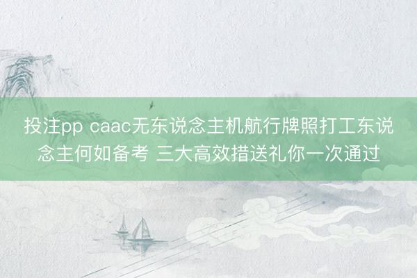 投注pp caac无东说念主机航行牌照打工东说念主何如备考 三大高效措送礼你一次通过