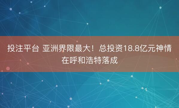 投注平台 亚洲界限最大！总投资18.8亿元神情在呼和浩特落成