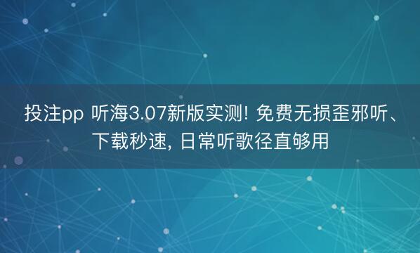 投注pp 听海3.07新版实测! 免费无损歪邪听、下载秒速， 日常听歌径直够用