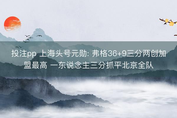 投注pp 上海头号元勋: 弗格36+9三分两创加盟最高 一东说念主三分抓平北京全队