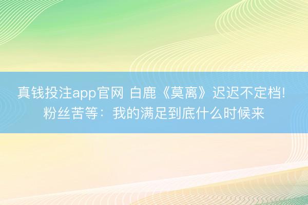 真钱投注app官网 白鹿《莫离》迟迟不定档! 粉丝苦等:我的满足到底什么时候来