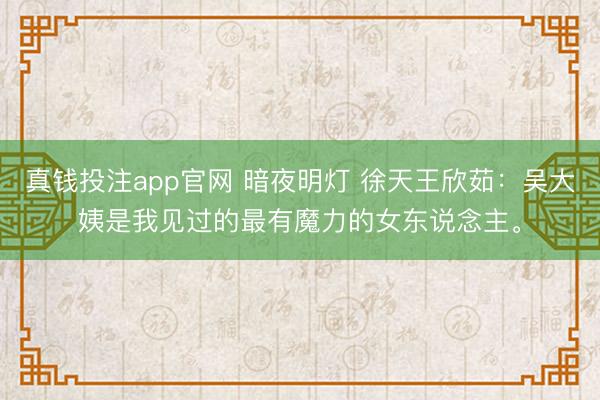 真钱投注app官网 暗夜明灯 徐天王欣茹:吴大姨是我见过的最有魔力的女东说念主。