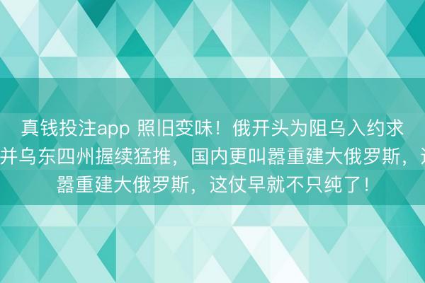 真钱投注app 照旧变味！俄开头为阻乌入约求自保，当前不仅归并乌东四州握续猛推，国内更叫嚣重建大俄罗斯，这仗早就不只纯了！