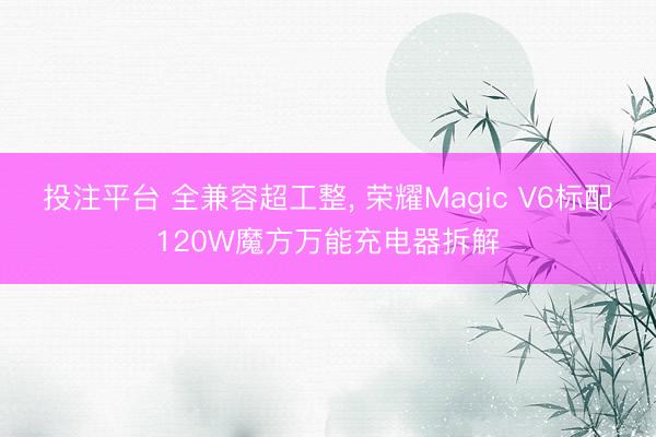 投注平台 全兼容超工整， 荣耀Magic V6标配120W魔方万能充电器拆解