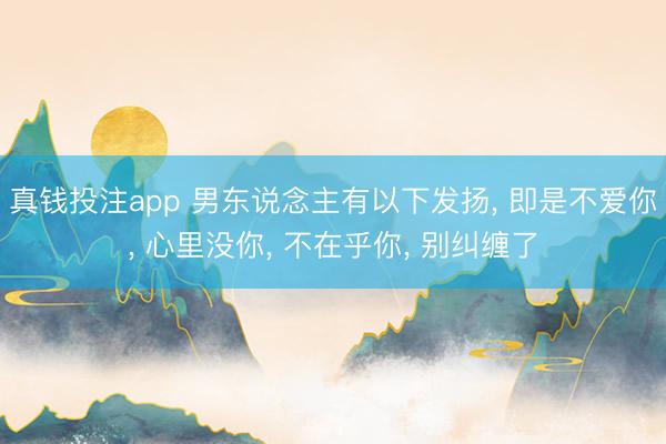 真钱投注app 男东说念主有以下发扬， 即是不爱你， 心里没你， 不在乎你， 别纠缠了
