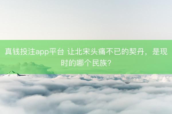 真钱投注app平台 让北宋头痛不已的契丹，是现时的哪个民族?