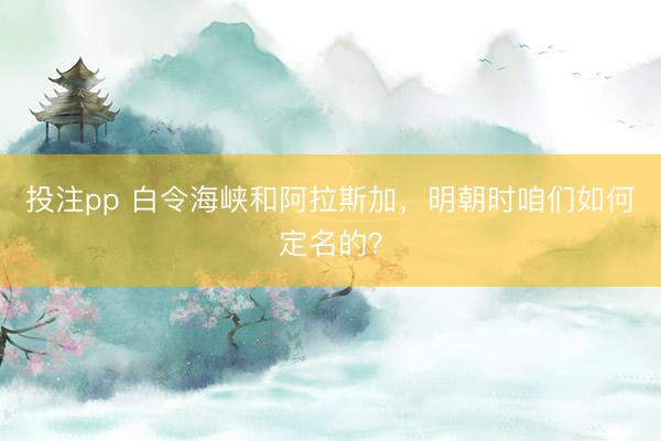 投注pp 白令海峡和阿拉斯加，明朝时咱们如何定名的？