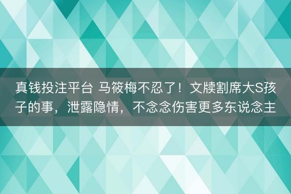 真钱投注平台 马筱梅不忍了！文牍割席大S孩子的事，泄露隐情，不念念伤害更多东说念主