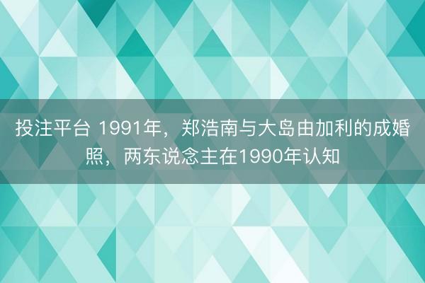 投注平台 1991年，郑浩南与大岛由加利的成婚照，两东说念主在1990年认知