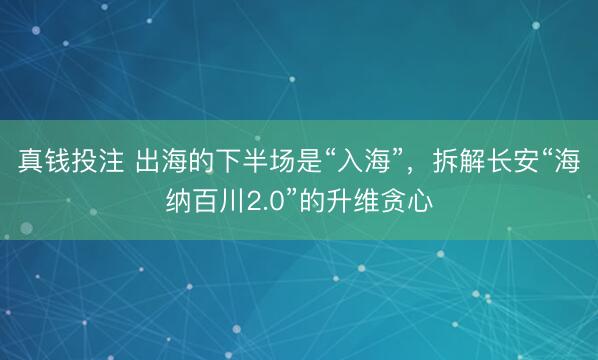 真钱投注 出海的下半场是“入海”，拆解长安“海纳百川2.0”的升维贪心