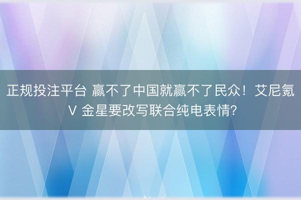 正规投注平台 赢不了中国就赢不了民众！艾尼氪 V 金星要改写联合纯电表情？