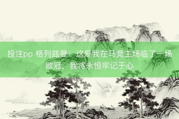 投注pp 格列兹曼：这是我在马竞主场临了一场欧冠，我将永恒牢记于心