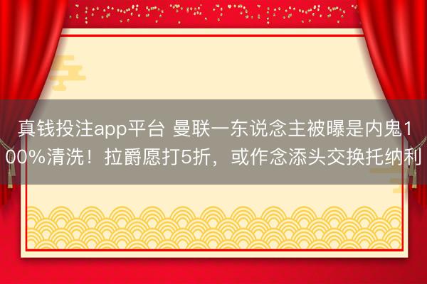 真钱投注app平台 曼联一东说念主被曝是内鬼100%清洗！拉爵愿打5折，或作念添头交换托纳利