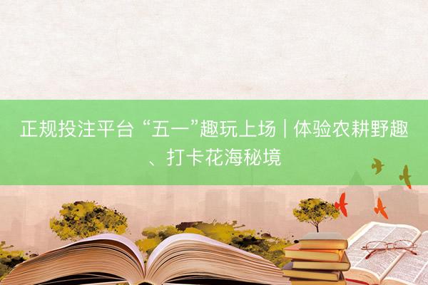 正规投注平台 “五一”趣玩上场 | 体验农耕野趣、打卡花海秘境