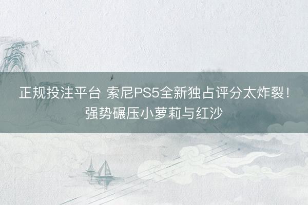 正规投注平台 索尼PS5全新独占评分太炸裂！强势碾压小萝莉与红沙