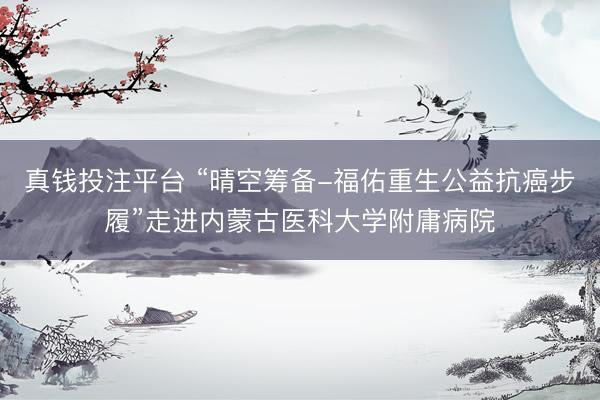 真钱投注平台 “晴空筹备-福佑重生公益抗癌步履”走进内蒙古医科大学附庸病院