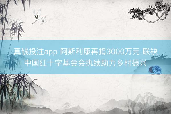 真钱投注app 阿斯利康再捐3000万元 联袂中国红十字基金会执续助力乡村振兴