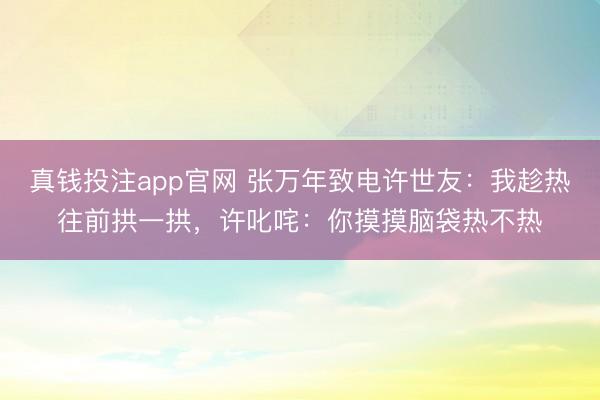 真钱投注app官网 张万年致电许世友：我趁热往前拱一拱，许叱咤：你摸摸脑袋热不热